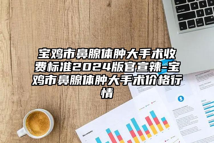 宝鸡市鼻腺体肿大手术收费标准2024版官宣辣-宝鸡市鼻腺体肿大手术价格行情