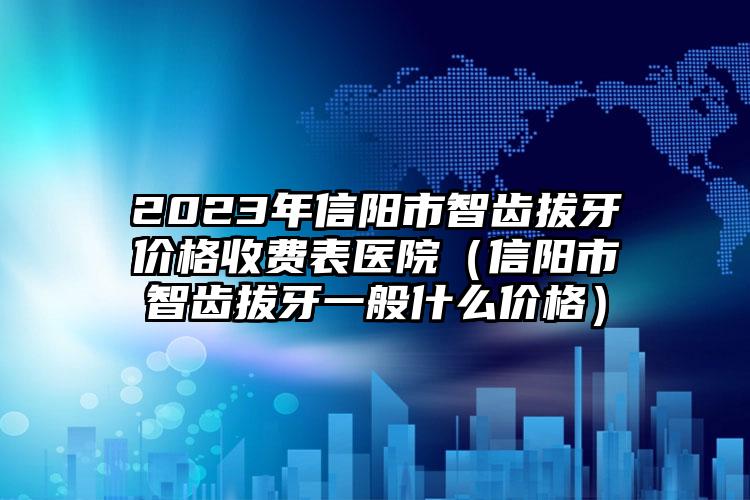 2023年信阳市智齿拔牙价格收费表医院（信阳市智齿拔牙一般什么价格）