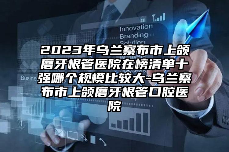 2023年乌兰察布市上颌磨牙根管医院在榜清单十强哪个规模比较大-乌兰察布市上颌磨牙根管口腔医院