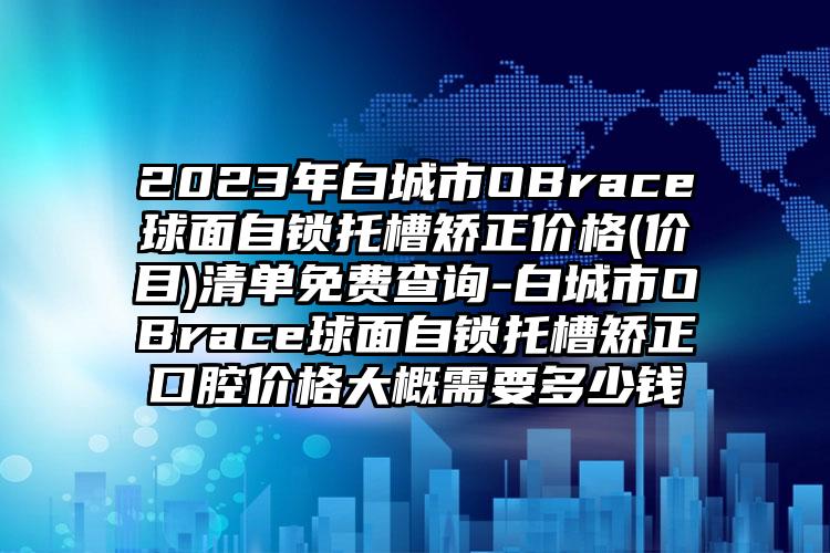 2023年白城市OBrace球面自锁托槽矫正价格(价目)清单免费查询-白城市OBrace球面自锁托槽矫正口腔价格大概需要多少钱