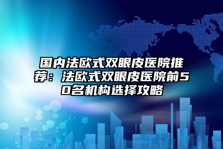 国内法欧式双眼皮医院推荐：法欧式双眼皮医院前50名机构选择攻略