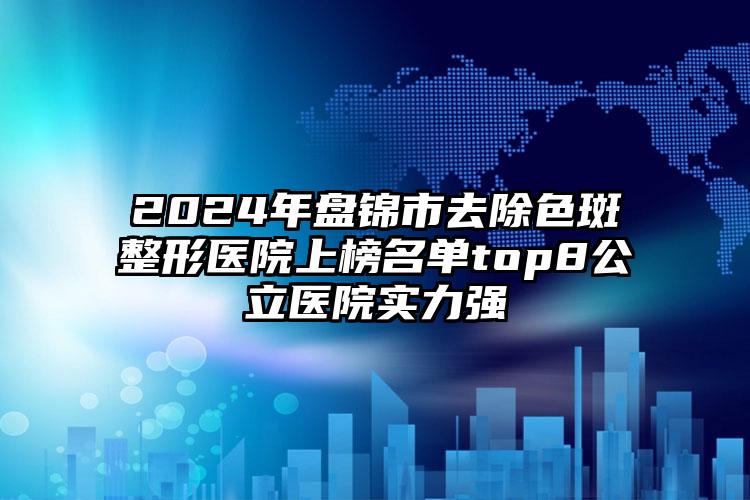 2024年盘锦市去除色斑整形医院上榜名单top8公立医院实力强