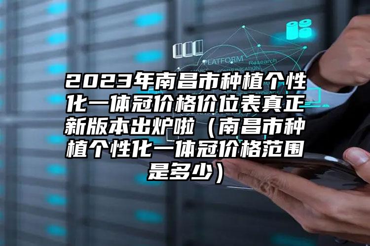 2023年南昌市种植个性化一体冠价格价位表真正新版本出炉啦（南昌市种植个性化一体冠价格范围是多少）