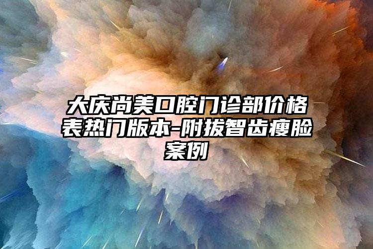 大庆尚美口腔门诊部价格表热门版本-附拔智齿瘦脸案例