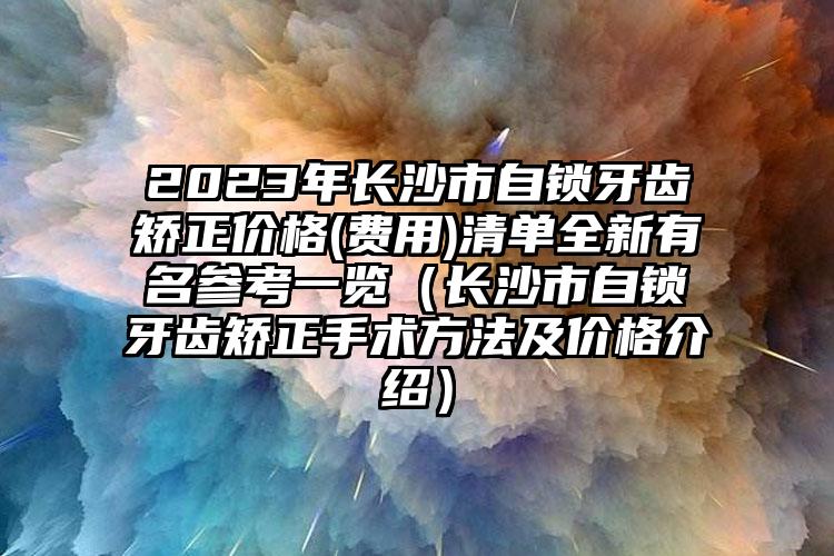 2023年长沙市自锁牙齿矫正价格(费用)清单全新有名参考一览（长沙市自锁牙齿矫正手术方法及价格介绍）