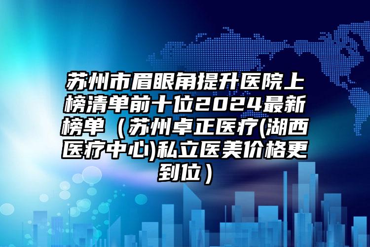 苏州市眉眼角提升医院上榜清单前十位2024最新榜单（苏州卓正医疗(湖西医疗中心)私立医美价格更到位）