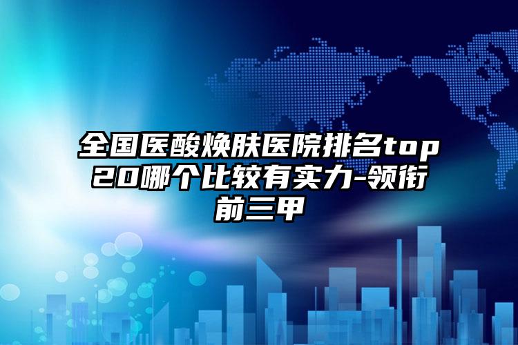 全国医酸焕肤医院排名top20哪个比较有实力-领衔前三甲