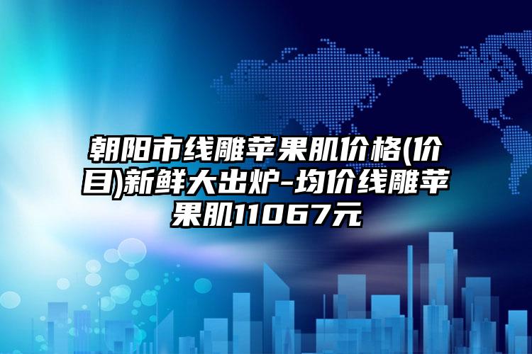 朝阳市线雕苹果肌价格(价目)新鲜大出炉-均价线雕苹果肌11067元