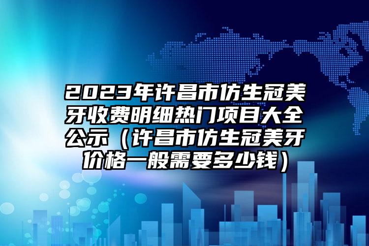 2023年许昌市仿生冠美牙收费明细热门项目大全公示（许昌市仿生冠美牙价格一般需要多少钱）