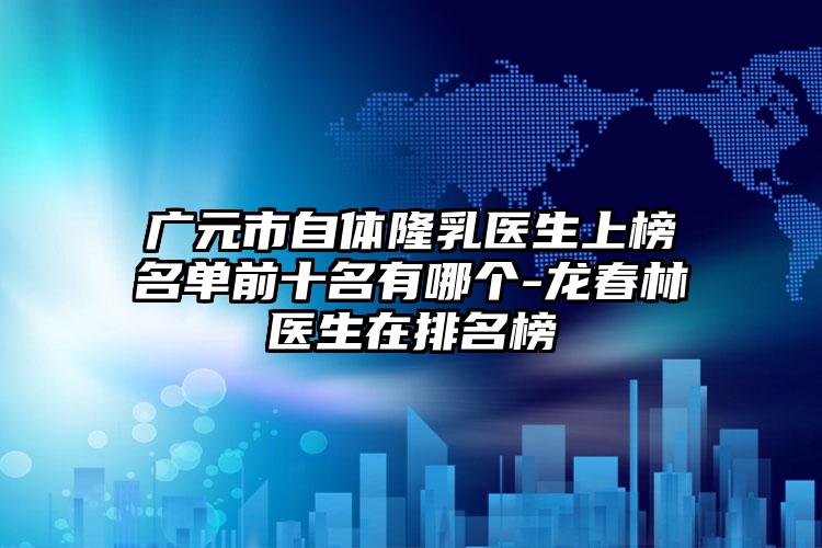 广元市自体隆乳医生上榜名单前十名有哪个-龙春林医生在排名榜