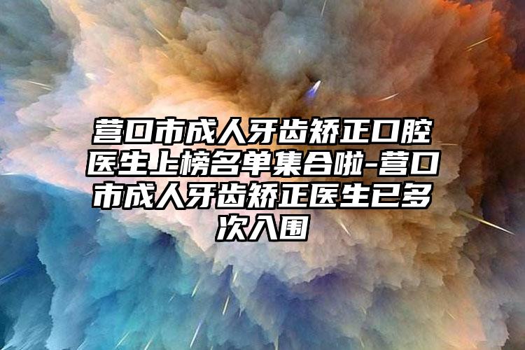 营口市成人牙齿矫正口腔医生上榜名单集合啦-营口市成人牙齿矫正医生已多次入围