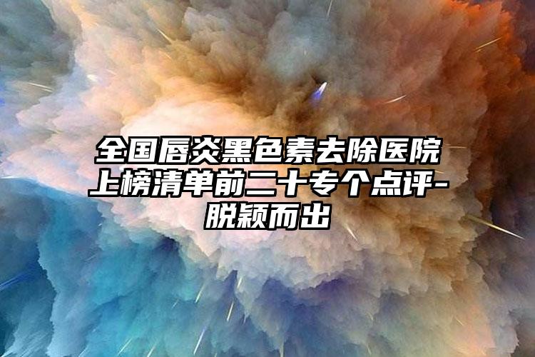 全国唇炎黑色素去除医院上榜清单前二十专个点评-脱颖而出