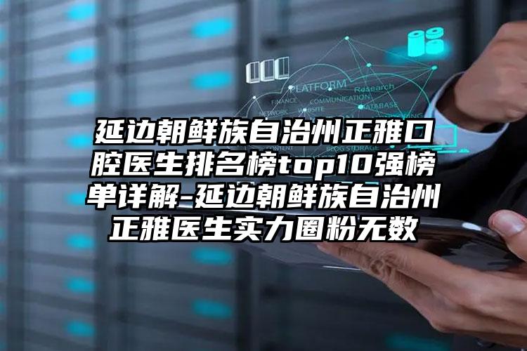 延边朝鲜族自治州正雅口腔医生排名榜top10强榜单详解-延边朝鲜族自治州正雅医生实力圈粉无数