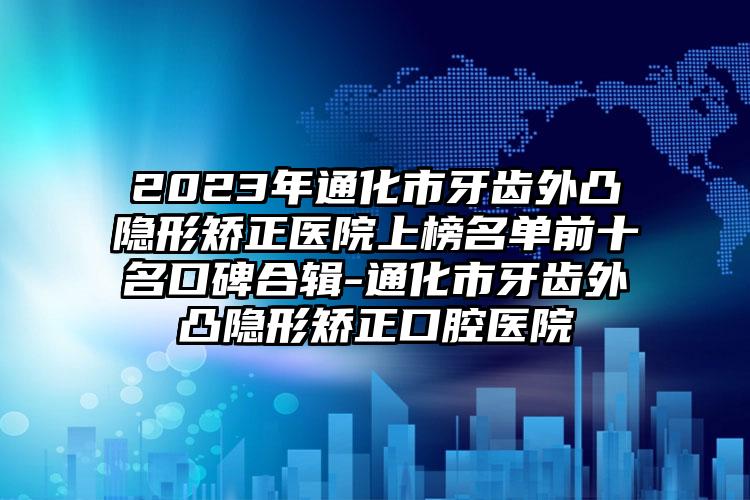 2023年通化市牙齿外凸隐形矫正医院上榜名单前十名口碑合辑-通化市牙齿外凸隐形矫正口腔医院