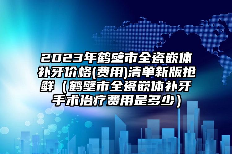 2023年鹤壁市全瓷嵌体补牙价格(费用)清单新版抢鲜（鹤壁市全瓷嵌体补牙手术治疗费用是多少）