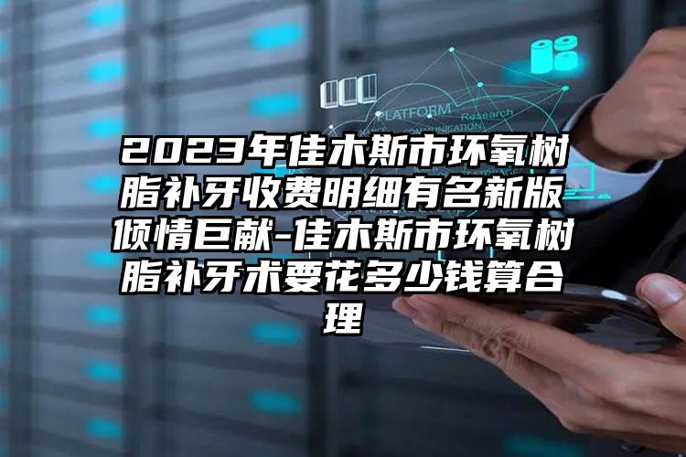 2023年佳木斯市环氧树脂补牙收费明细有名新版倾情巨献-佳木斯市环氧树脂补牙术要花多少钱算合理