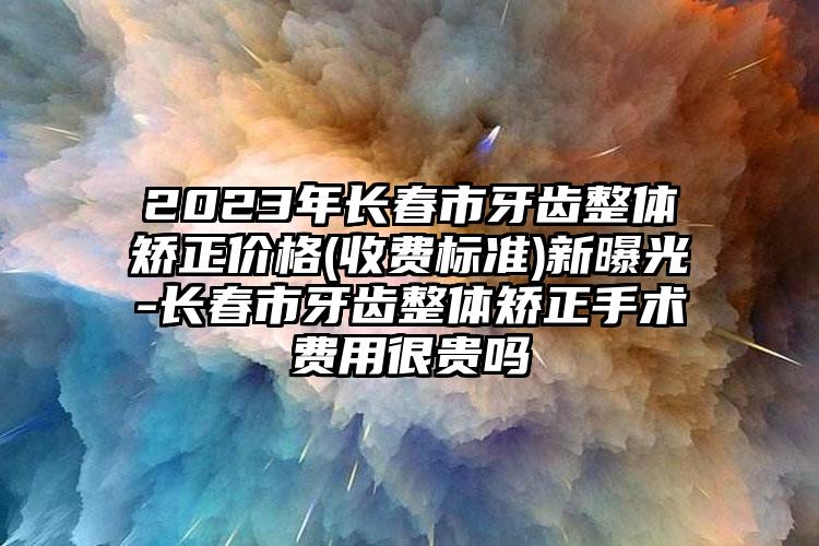 2023年长春市牙齿整体矫正价格(收费标准)新曝光-长春市牙齿整体矫正手术费用很贵吗