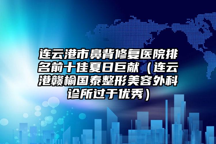 连云港市鼻背修复医院排名前十佳夏日巨献（连云港赣榆国泰整形美容外科诊所过于优秀）