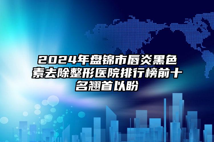 2024年盘锦市唇炎黑色素去除整形医院排行榜前十名翘首以盼