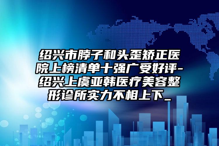 绍兴市脖子和头歪矫正医院上榜清单十强广受好评-绍兴上虞亚韩医疗美容整形诊所实力不相上下_