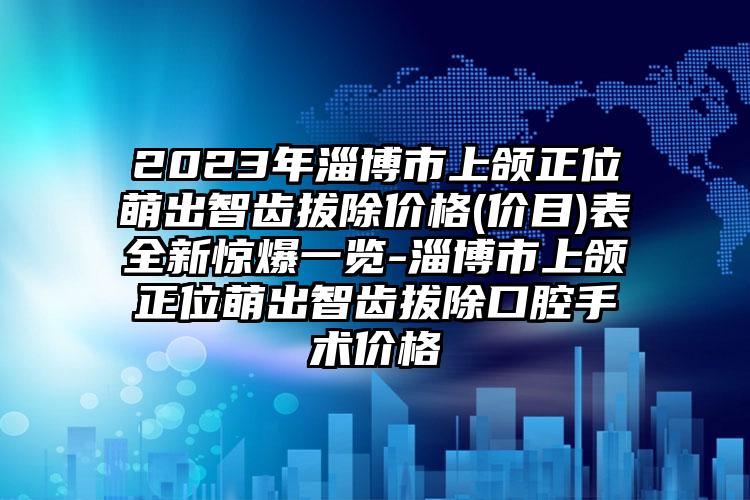 2023年淄博市上颌正位萌出智齿拔除价格(价目)表全新惊爆一览-淄博市上颌正位萌出智齿拔除口腔手术价格