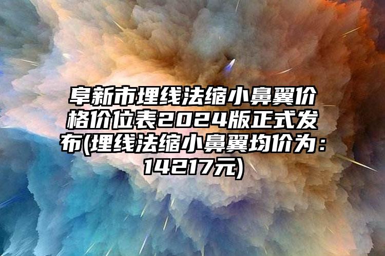 阜新市埋线法缩小鼻翼价格价位表2024版正式发布(埋线法缩小鼻翼均价为：14217元)