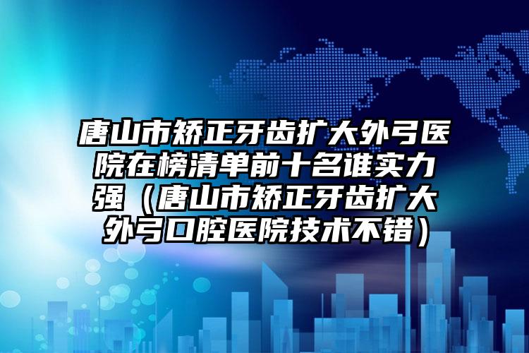 唐山市矫正牙齿扩大外弓医院在榜清单前十名谁实力强（唐山市矫正牙齿扩大外弓口腔医院技术不错）