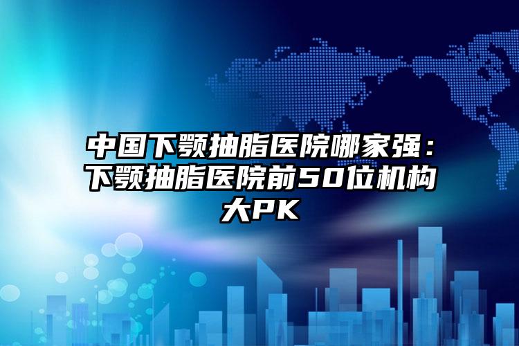 中国下颚抽脂医院哪家强：下颚抽脂医院前50位机构大PK