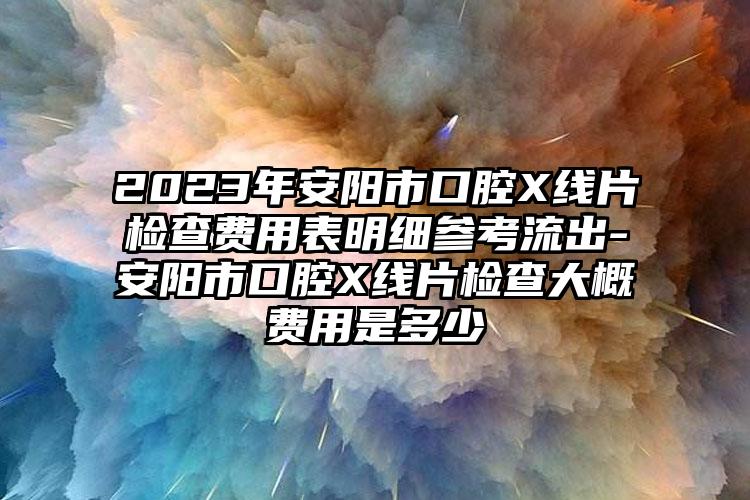 2023年安阳市口腔X线片检查费用表明细参考流出-安阳市口腔X线片检查大概费用是多少