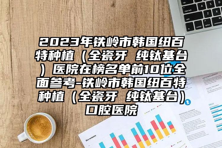 2023年铁岭市韩国纽百特种植（全瓷牙 纯钛基台）医院在榜名单前10位全面参考-铁岭市韩国纽百特种植（全瓷牙 纯钛基台）口腔医院