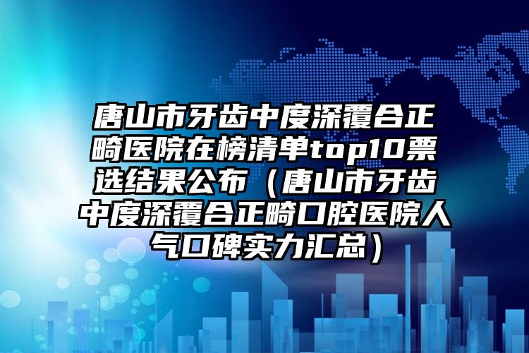 唐山市牙齿中度深覆合正畸医院在榜清单top10票选结果公布（唐山市牙齿中度深覆合正畸口腔医院人气口碑实力汇总）