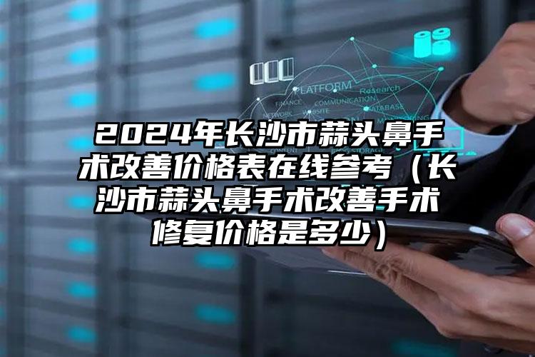 2024年长沙市蒜头鼻手术改善价格表在线参考（长沙市蒜头鼻手术改善手术修复价格是多少）