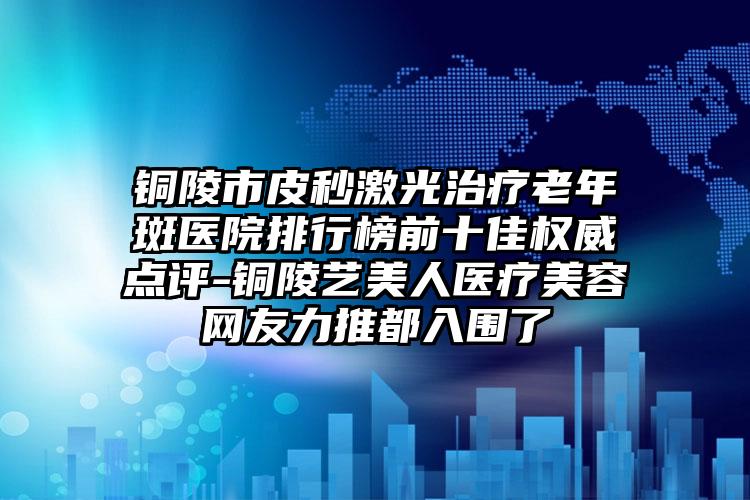 铜陵市皮秒激光治疗老年斑医院排行榜前十佳权威点评-铜陵艺美人医疗美容网友力推都入围了