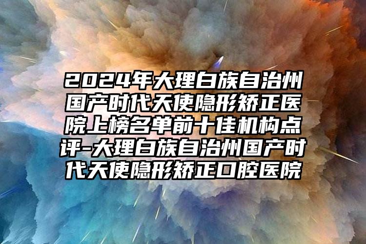 2024年大理白族自治州国产时代天使隐形矫正医院上榜名单前十佳机构点评-大理白族自治州国产时代天使隐形矫正口腔医院