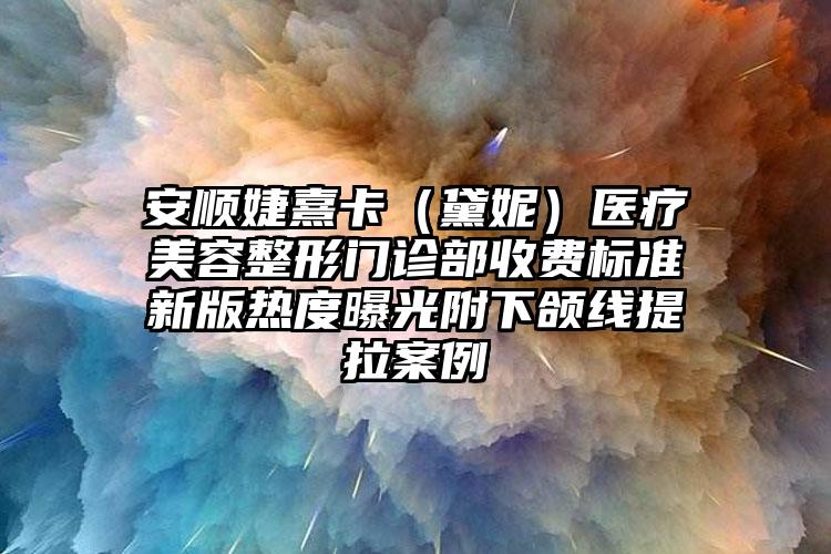 安顺婕熹卡（黛妮）医疗美容整形门诊部收费标准新版热度曝光附下颌线提拉案例