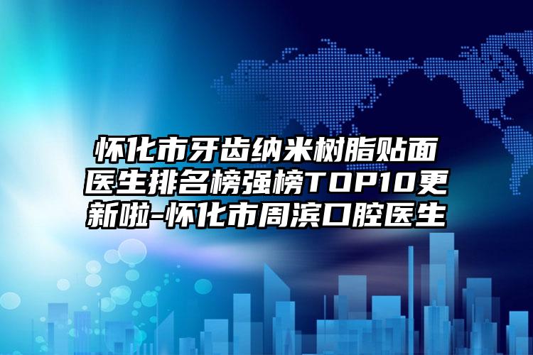 怀化市牙齿纳米树脂贴面医生排名榜强榜TOP10更新啦-怀化市周滨口腔医生