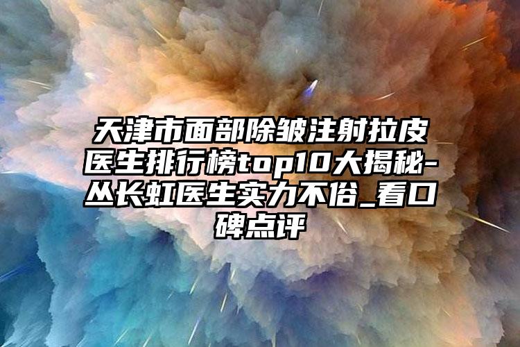 天津市面部除皱注射拉皮医生排行榜top10大揭秘-丛长虹医生实力不俗_看口碑点评