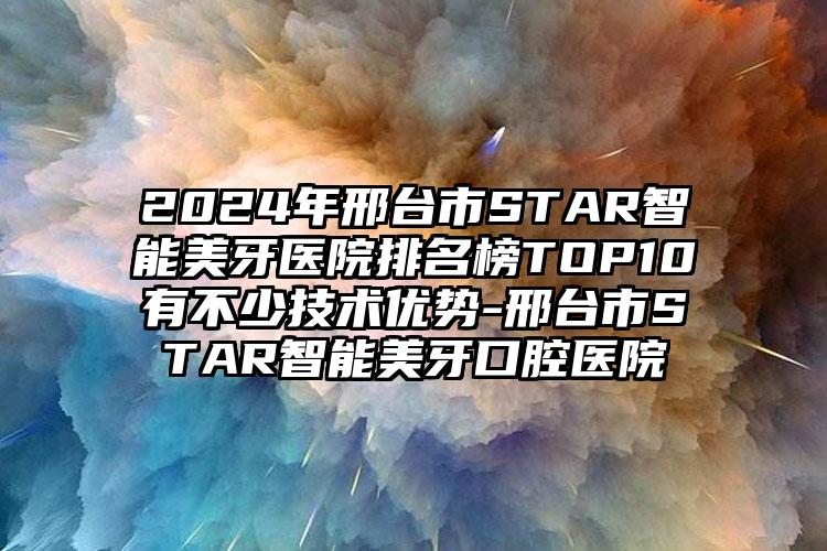 2024年邢台市STAR智能美牙医院排名榜TOP10有不少技术优势-邢台市STAR智能美牙口腔医院