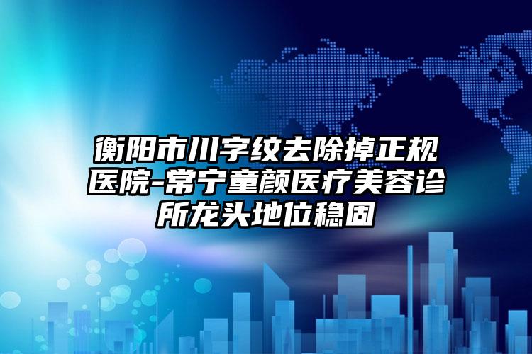 衡阳市川字纹去除掉正规医院-常宁童颜医疗美容诊所龙头地位稳固