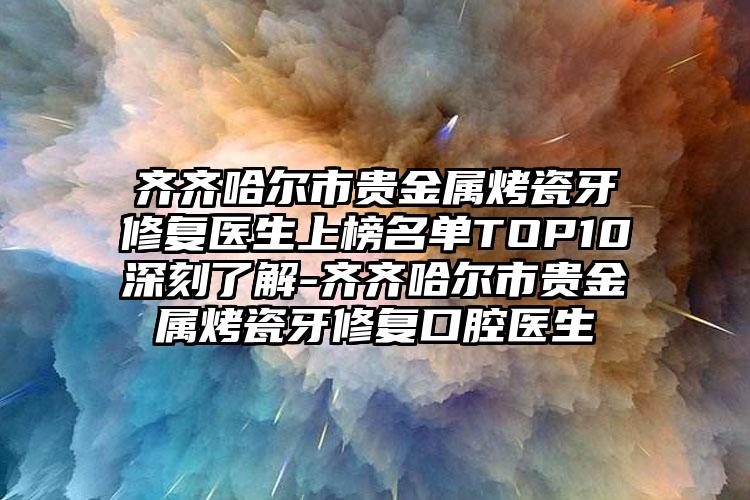 齐齐哈尔市贵金属烤瓷牙修复医生上榜名单TOP10深刻了解-齐齐哈尔市贵金属烤瓷牙修复口腔医生