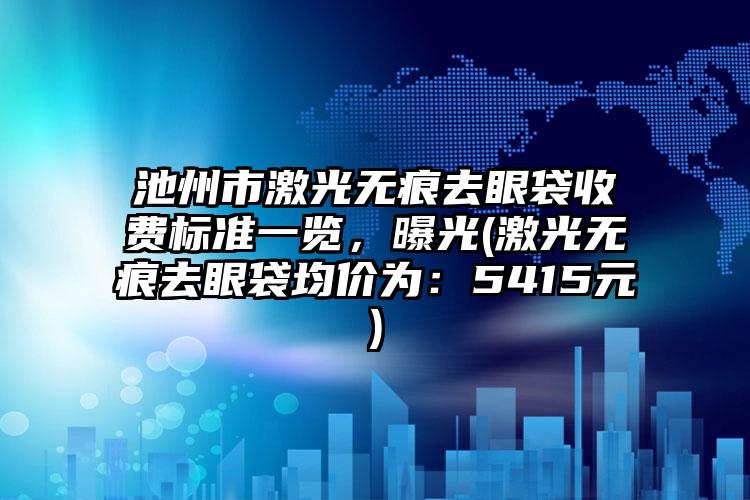 池州市激光无痕去眼袋收费标准一览，曝光(激光无痕去眼袋均价为：5415元)