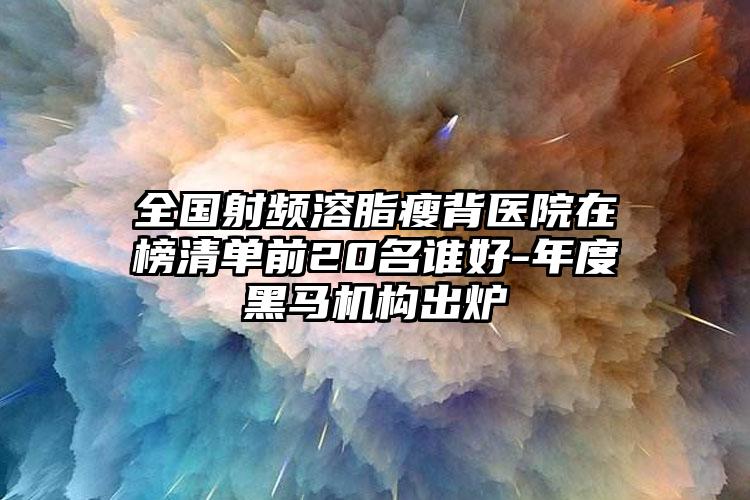 全国射频溶脂瘦背医院在榜清单前20名谁好-年度黑马机构出炉