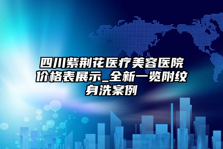 四川紫荆花医疗美容医院价格表展示_全新一览附纹身洗案例