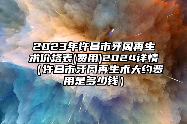 2023年许昌市牙周再生术价格表(费用)2024详情（许昌市牙周再生术大约费用是多少钱）