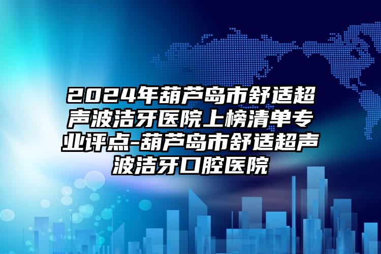 2024年葫芦岛市舒适超声波洁牙医院上榜清单专业评点-葫芦岛市舒适超声波洁牙口腔医院