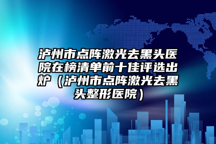 泸州市点阵激光去黑头医院在榜清单前十佳评选出炉（泸州市点阵激光去黑头整形医院）