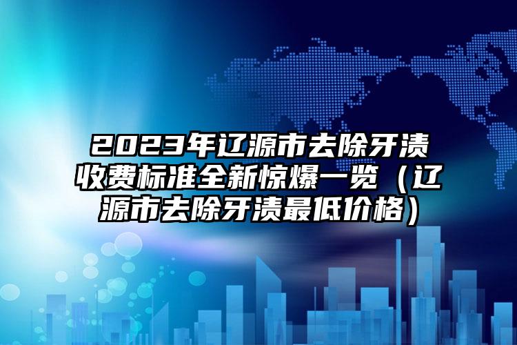 2023年辽源市去除牙渍收费标准全新惊爆一览（辽源市去除牙渍最低价格）