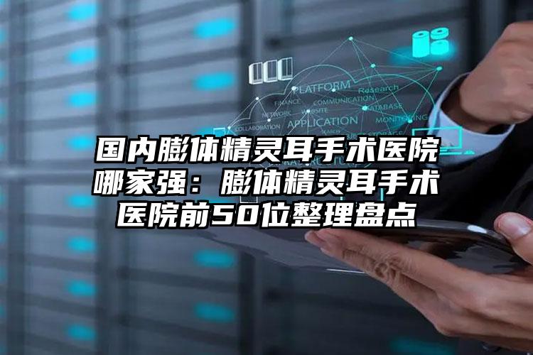 国内膨体精灵耳手术医院哪家强：膨体精灵耳手术医院前50位整理盘点