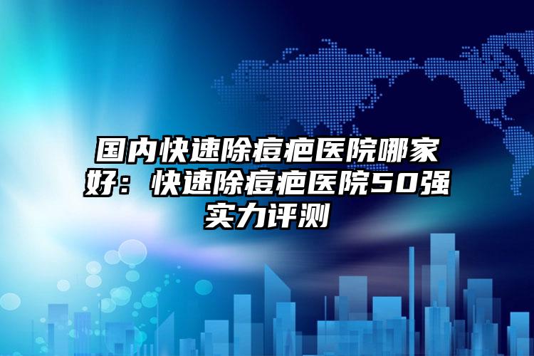 国内快速除痘疤医院哪家好：快速除痘疤医院50强实力评测