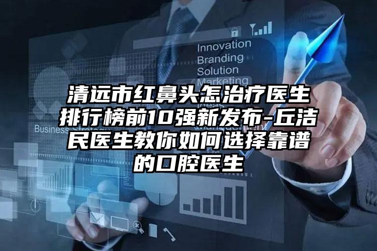 清远市红鼻头怎治疗医生排行榜前10强新发布-丘洁民医生教你如何选择靠谱的口腔医生